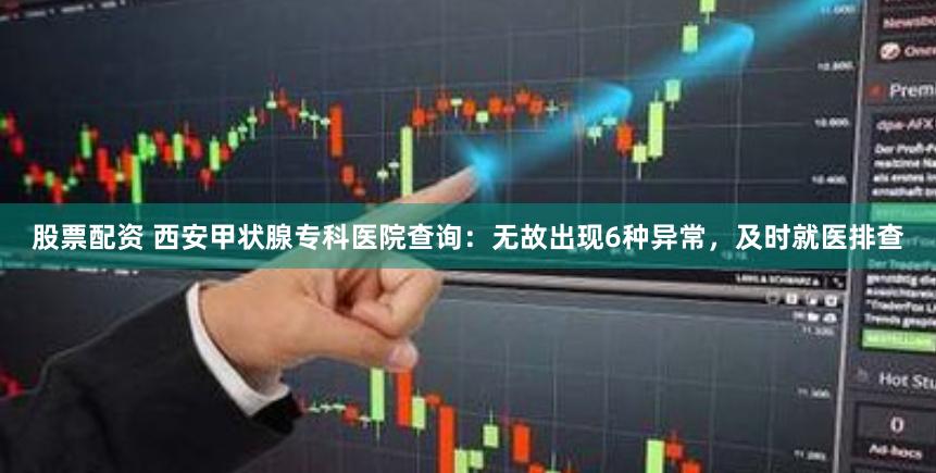 股票配资 西安甲状腺专科医院查询：无故出现6种异常，及时就医排查