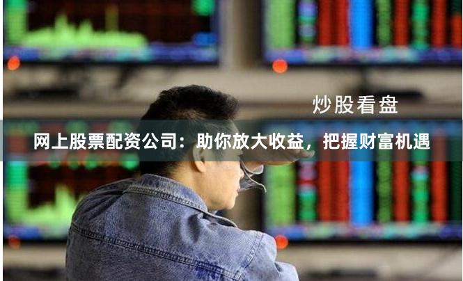 网上股票配资公司：助你放大收益，把握财富机遇